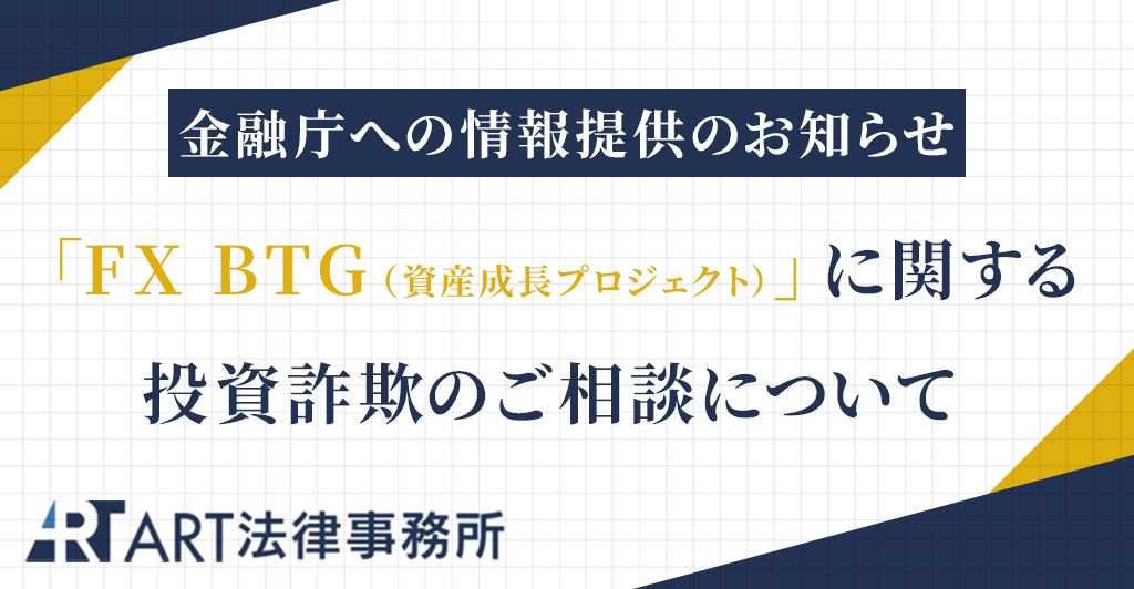 「FX BTG(資産成長プロジェクト)」に関する投資詐欺のご相談を受け、金融庁へ情報提供いたしました